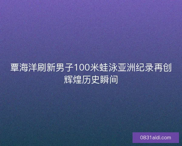 覃海洋刷新男子100米蛙泳亚洲纪录再创辉煌历史瞬间
