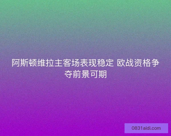 阿斯顿维拉主客场表现稳定 欧战资格争夺前景可期