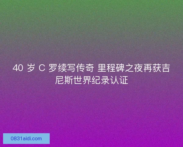 40 岁 C 罗续写传奇 里程碑之夜再获吉尼斯世界纪录认证