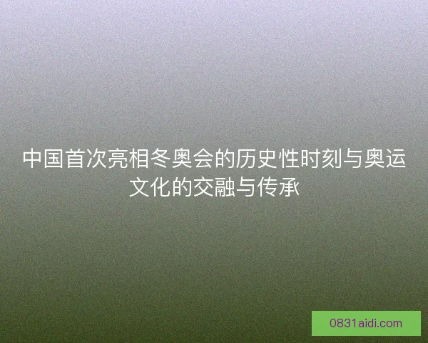 中国首次亮相冬奥会的历史性时刻与奥运文化的交融与传承