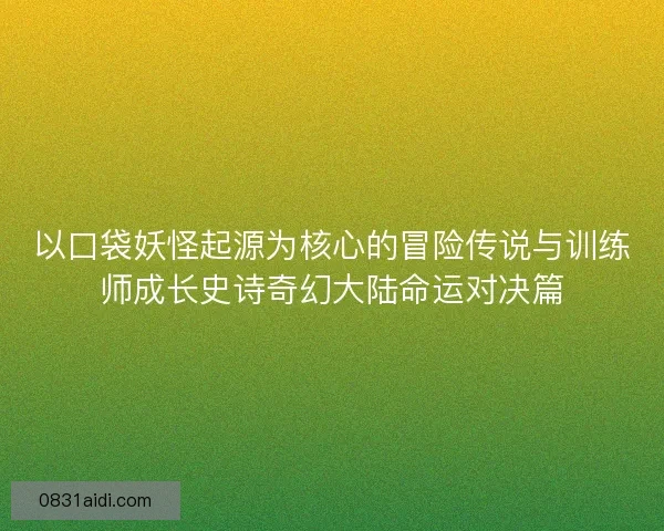 以口袋妖怪起源为核心的冒险传说与训练师成长史诗奇幻大陆命运对决篇