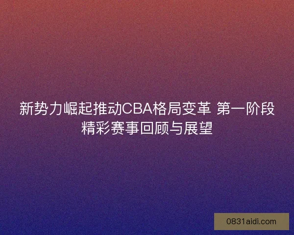 新势力崛起推动CBA格局变革 第一阶段精彩赛事回顾与展望