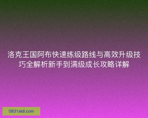 洛克王国阿布快速练级路线与高效升级技巧全解析新手到满级成长攻略详解 洛克王国阿布快速练级路线与高效升级技巧全解析新手到满级成长攻略详解