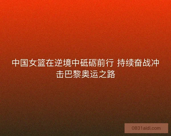 中国女篮在逆境中砥砺前行 持续奋战冲击巴黎奥运之路