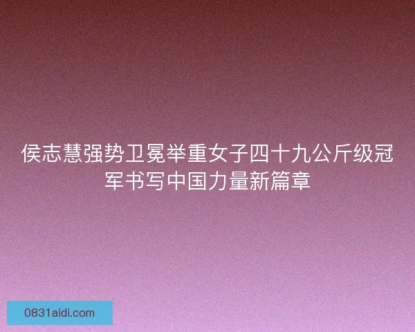 侯志慧强势卫冕举重女子四十九公斤级冠军书写中国力量新篇章