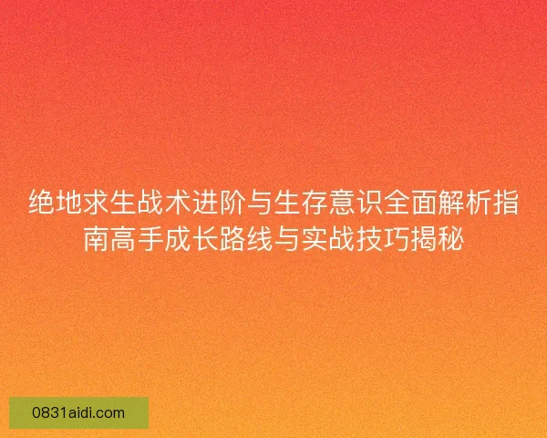 绝地求生战术进阶与生存意识全面解析指南高手成长路线与实战技巧揭秘