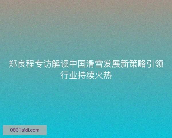 郑良程专访解读中国滑雪发展新策略引领行业持续火热