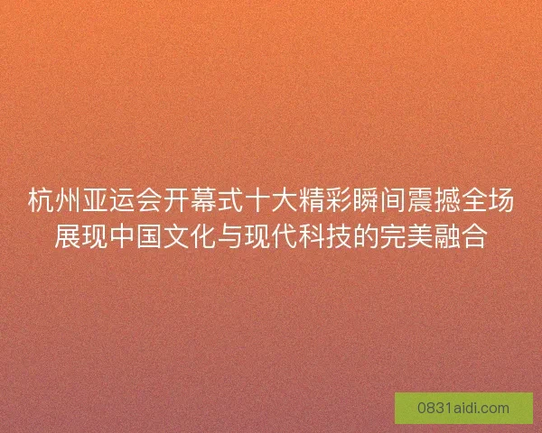 杭州亚运会开幕式十大精彩瞬间震撼全场展现中国文化与现代科技的完美融合