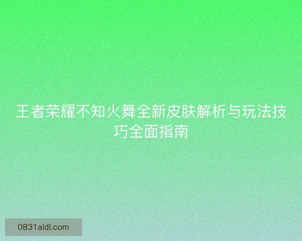 王者荣耀不知火舞全新皮肤解析与玩法技巧全面指南