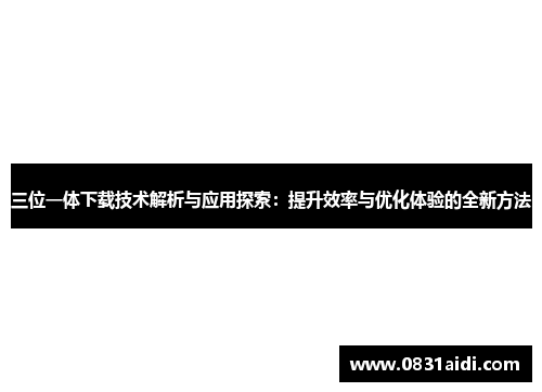 三位一体下载技术解析与应用探索：提升效率与优化体验的全新方法